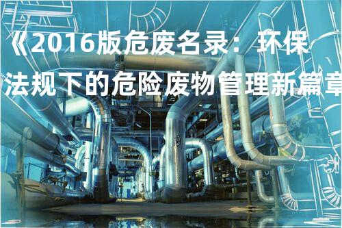 《2016版危废名录：环保法规下的危险废物管理新篇章》