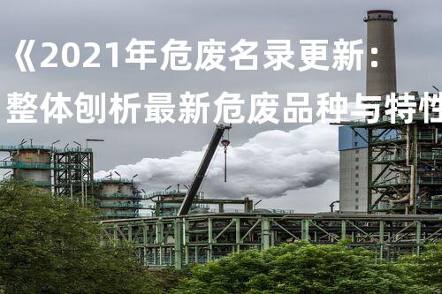 《2021年危废名录更新：整体刨析最新危废品种与特性》