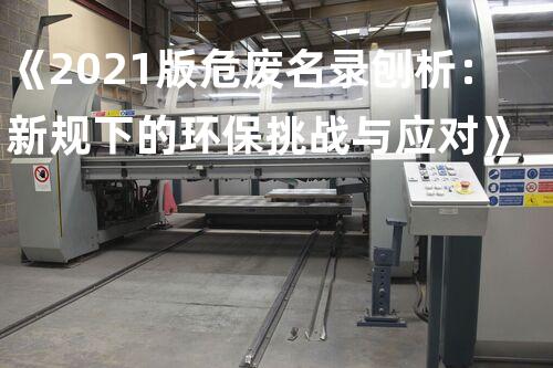 《2021版危废名录刨析：新规下的环保挑战与应对》