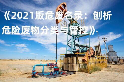 《2021版危废名录：刨析危险废物分类与管控》