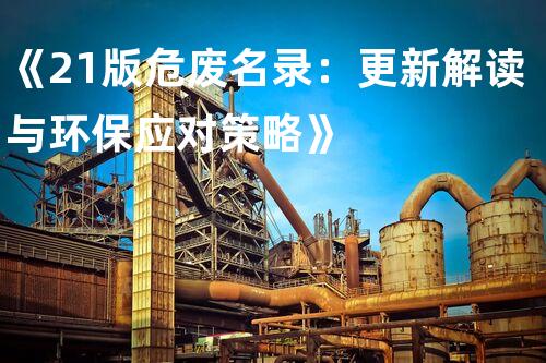 《21版危废名录：更新解读与环保应对策略》