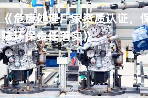 《危废处理厂家资质认证，保障环保责任落实》