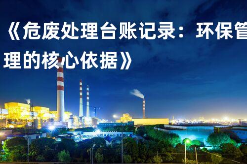 《危废处理台账记录：环保管理的核心依据》
