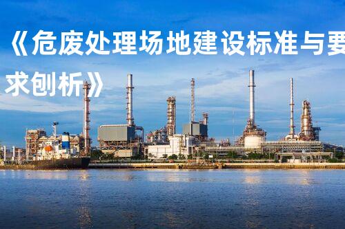 《危废处理场地建设标准与要求刨析》