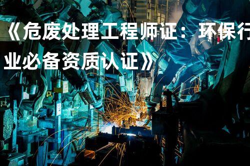 《危废处理工程师证：环保行业必备资质认证》