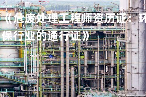 《危废处理工程师资历证：环保行业的通行证》