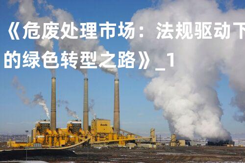 《危废处理市场：法规驱动下的绿色转型之路》_1