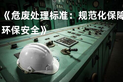 《危废处理标准：规范化保障环保安全》