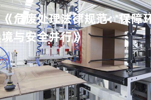 《危废处理法律规范：保障环境与安全并行》
