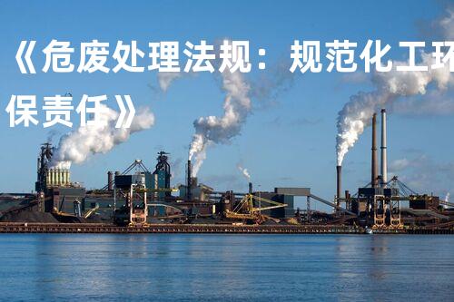 《危废处理法规：规范化工环保责任》