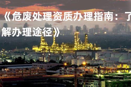 《危废处理资质办理指南：了解办理途径》