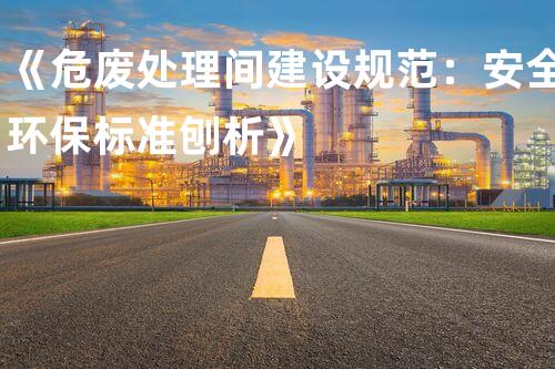《危废处理间建设规范：安全环保标准刨析》