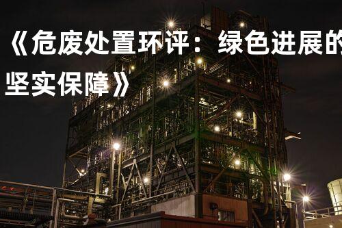 《危废处置环评：绿色进展的坚实保障》
