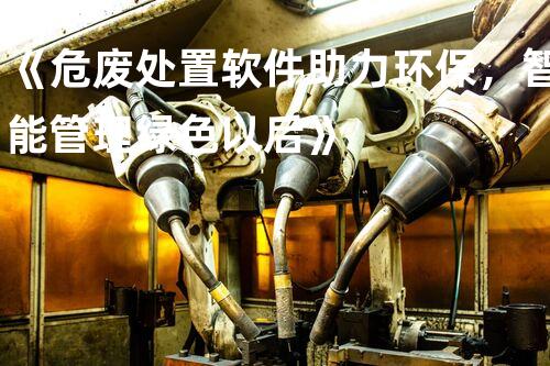 《危废处置软件助力环保，智能管理绿色以后》