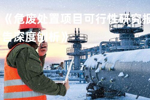 《危废处置项目可行性研究报告深度刨析》