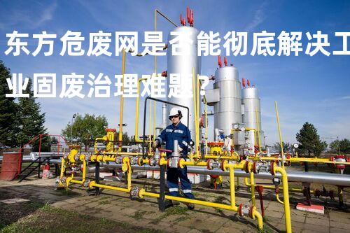 东方危废网是否能彻底解决工业固废治理难题？