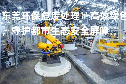 东莞环保危废处理：高效绿色，守护都市生态安全屏障