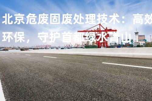 北京危废固废处理技术：高效环保，守护首都绿水青山