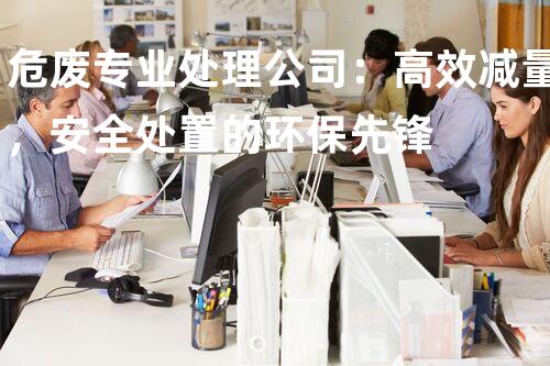 危废专业处理公司：高效减量，安全处置的环保先锋