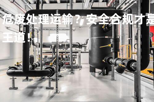 危废处理运输？安全合规才是王道！