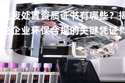 危废处置资质证书有哪些？揭秘企业环保合规的关键凭证！