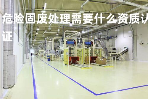 危险固废处理需要什么资质认证