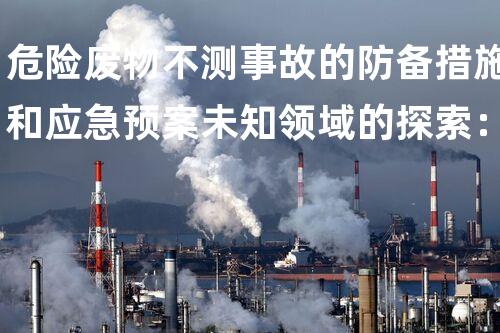 危险废物不测事故的防备措施和应急预案未知领域的探索：揭开化工拆除背后的奥秘面纱？