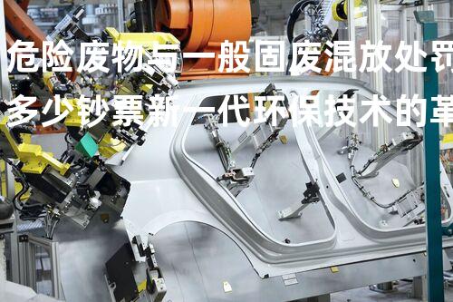 危险废物与一般固废混放处罚多少钞票新一代环保技术的革命性应用，你预备好了吗？
