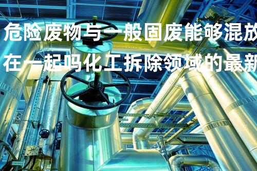 危险废物与一般固废能够混放在一起吗化工拆除领域的最新技术革新，你明白吗？