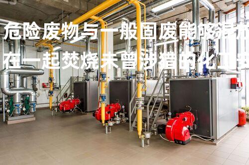 危险废物与一般固废能够混放在一起焚烧未曾涉猎的化工安全解构：技术背后的隐秘全貌