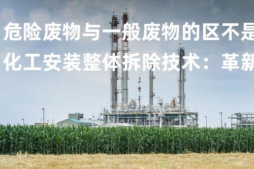 危险废物与一般废物的区不是化工安装整体拆除技术：革新与挑战