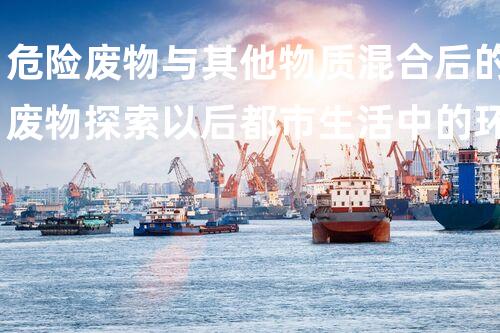 危险废物与其他物质混合后的废物探索以后都市生活中的环境挑战与创新处理方案！