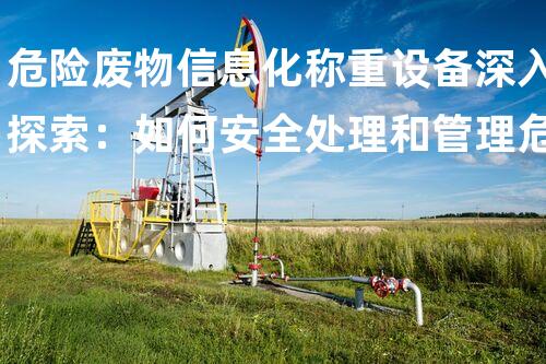 危险废物信息化称重设备深入探索：如何安全处理和管理危险废物？