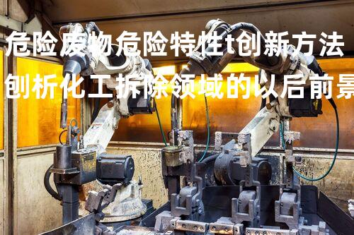 危险废物危险特性t创新方法刨析化工拆除领域的以后前景