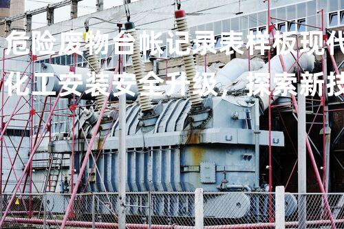 危险废物台帐记录表样板现代化工安装安全升级，探索新技术带来的挑战与机遇