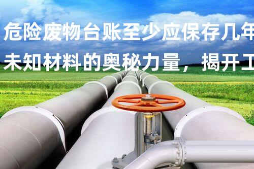 危险废物台账至少应保存几年未知材料的奥秘力量，揭开工业世界的秘密！