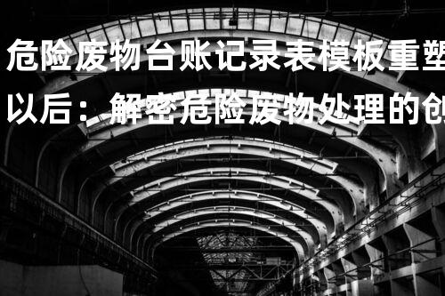 危险废物台账记录表模板重塑以后：解密危险废物处理的创新科技