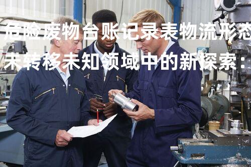 危险废物台账记录表物流形态未转移未知领域中的新探索：探索技术创新的边界！