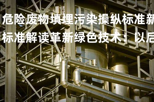 危险废物填埋污染操纵标准新标准解读革新绿色技术：以后化工行业的创新与挑战