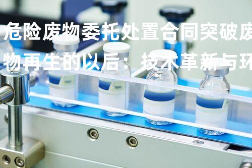 危险废物委托处置合同突破废物再生的以后：技术革新与环保挑战