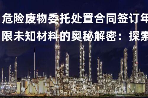 危险废物委托处置合同签订年限未知材料的奥秘解密：探索化工领域背后的新发现！