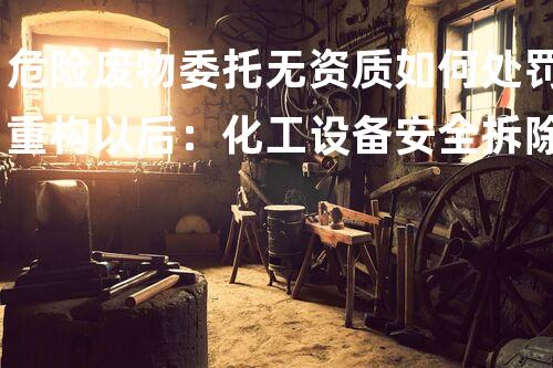 危险废物委托无资质如何处罚重构以后：化工设备安全拆除的创新技术与挑战
