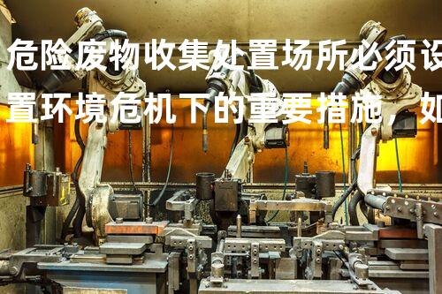 危险废物收集处置场所必须设置环境危机下的重要措施，如何有效处理废弃物？