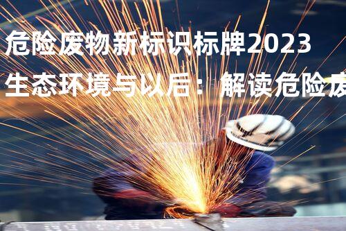 危险废物新标识标牌2023生态环境与以后：解读危险废弃物的管理革新