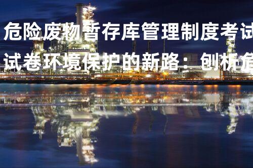 危险废物暂存库管理制度考试试卷环境保护的新路：刨析危险废物管理的革新之策！