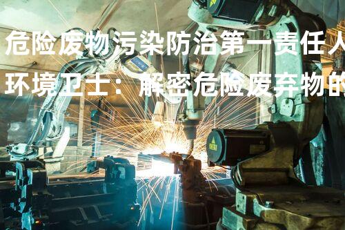 危险废物污染防治第一责任人环境卫士：解密危险废弃物的处理与安全技术
