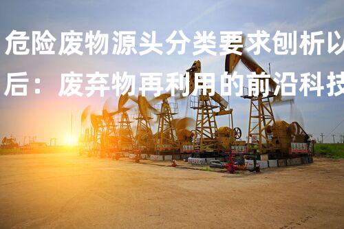 危险废物源头分类要求刨析以后：废弃物再利用的前沿科技探索