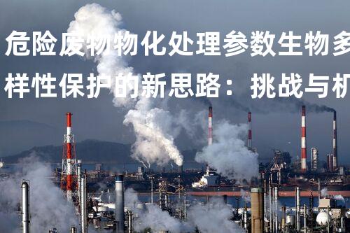 危险废物物化处理参数生物多样性保护的新思路：挑战与机遇
