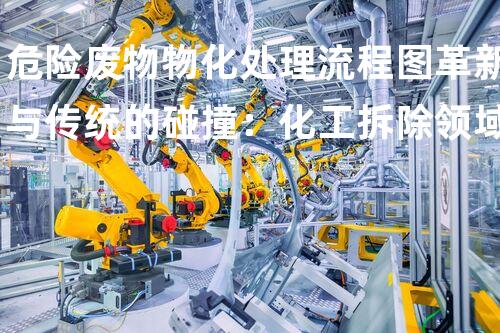 危险废物物化处理流程图革新与传统的碰撞：化工拆除领域的以后之路？