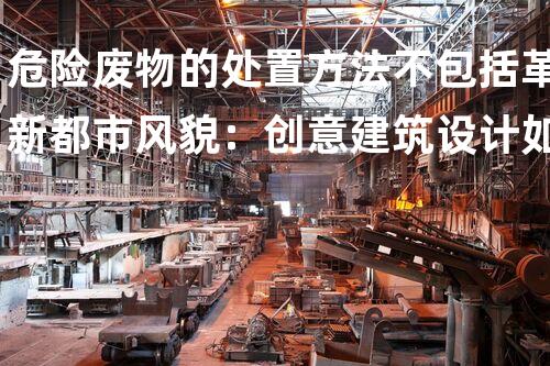 危险废物的处置方法不包括革新都市风貌：创意建筑设计如何塑造以后？